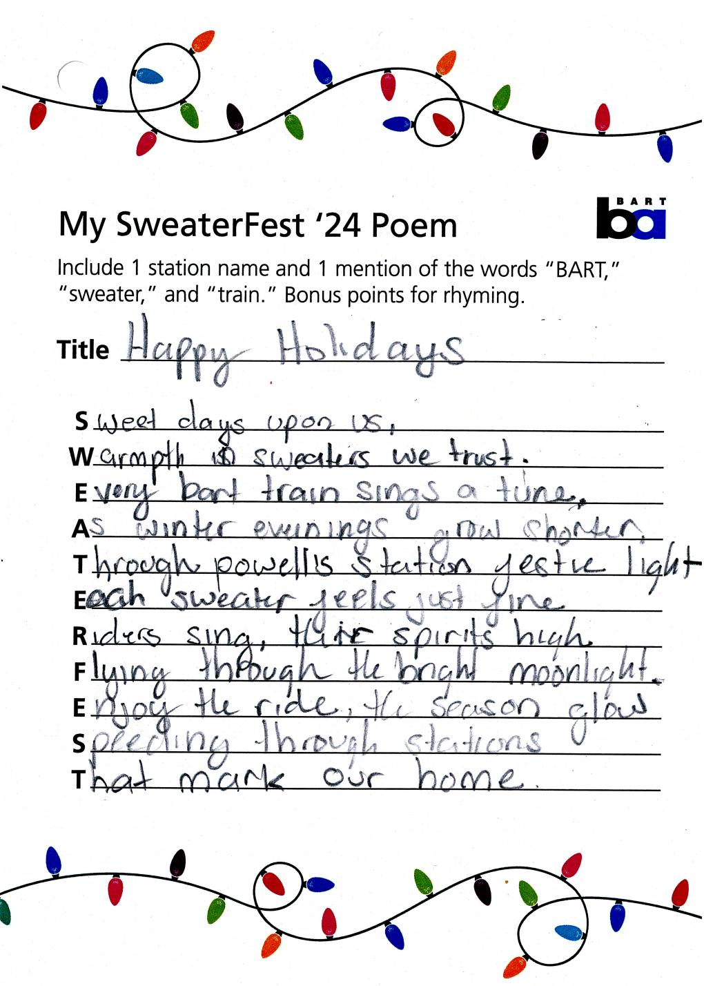 Happy Holidays. Sweet days upon us / Warmth and sweaters we trust / Every BART train sings a tune / As winter evenings grow shorter / Through powell station festive light / each sweater feels just fine / Riders sing, their spirits high / Flying through the bright moonlight / Enjoy the ride, the season glow / Speeding through stations / that mark our home. 