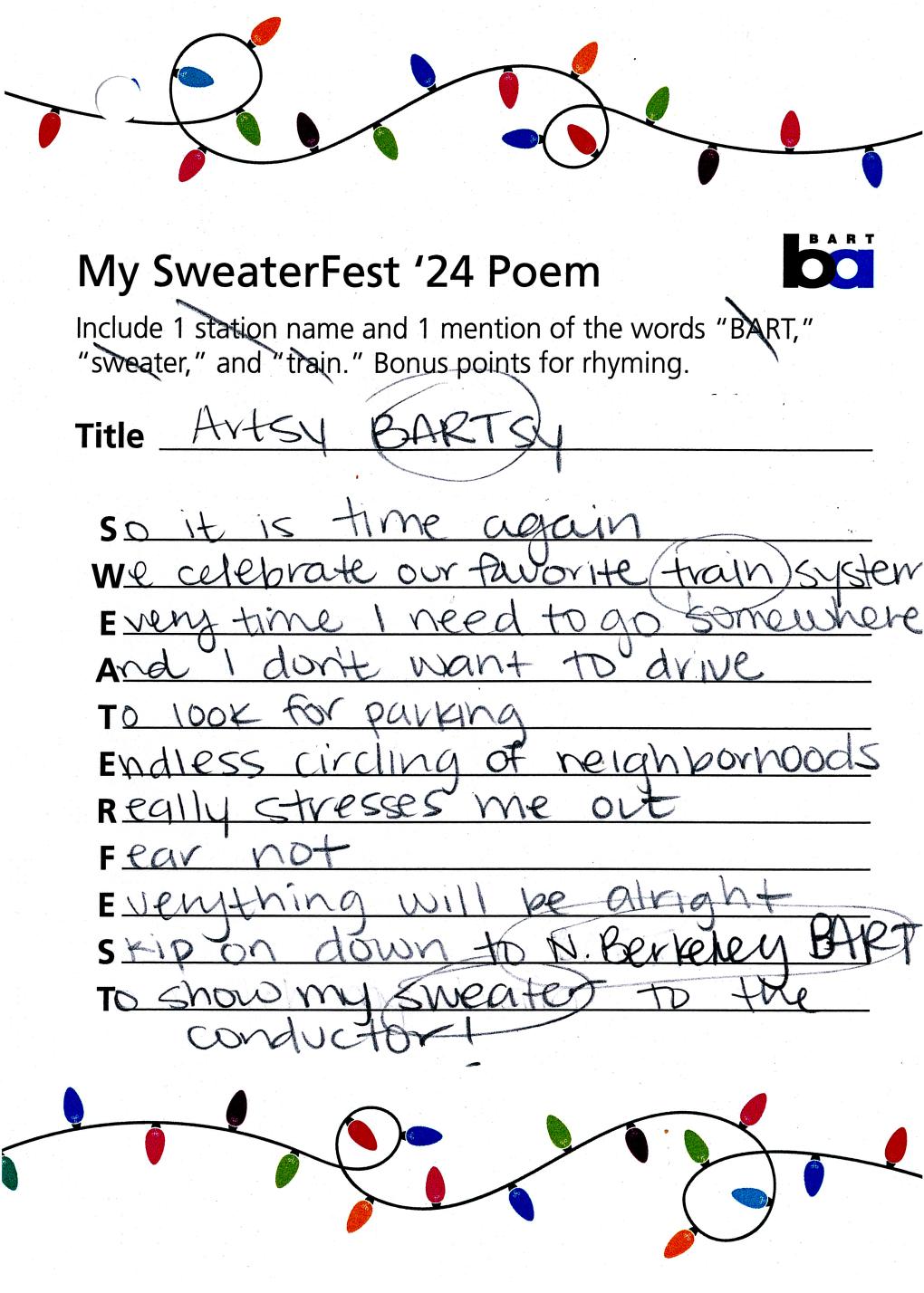 Poem text: Artsy BARTsy. So it is time again / We celebrate our favorite train system / Every time I need to go somewhere / And I don't want to drive / To look for parking / Endless circling of neighborhoods / Really stresses me out / Fear not / Everything will be alright / Skip on down to N. Berkeley BART / To show my sweater  to the conductor!